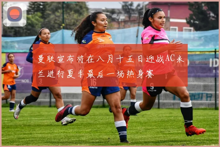 曼联宣布将在八月十五日迎战AC米兰进行夏季最后一场热身赛