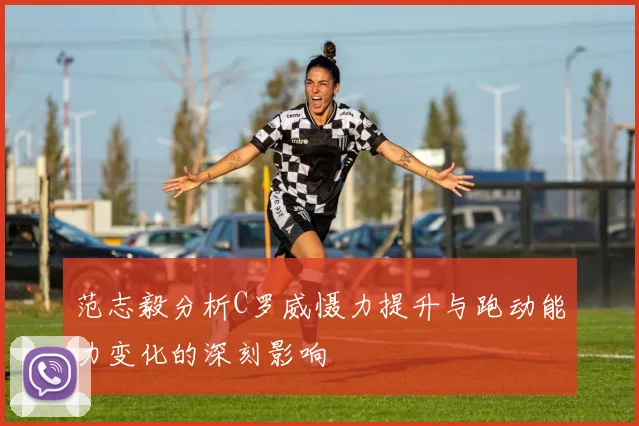 范志毅分析C罗威慑力提升与跑动能力变化的深刻影响