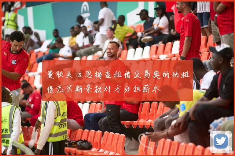 曼联关注恩梅查租借交易奥纳纳租借无买断条款对方分担薪水