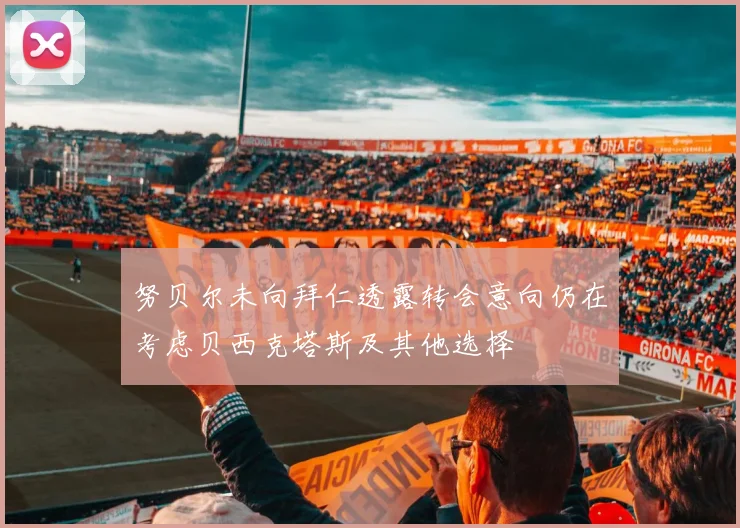 努贝尔未向拜仁透露转会意向仍在考虑贝西克塔斯及其他选择