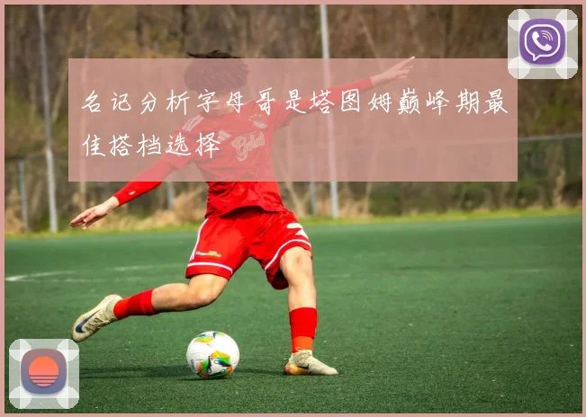 名记分析字母哥是塔图姆巅峰期最佳搭档选择