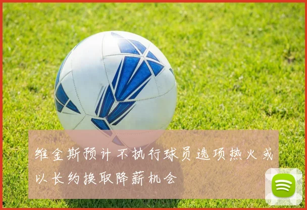 维金斯预计不执行球员选项热火或以长约换取降薪机会