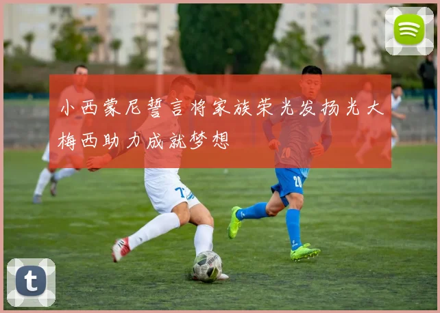 小西蒙尼誓言将家族荣光发扬光大梅西助力成就梦想