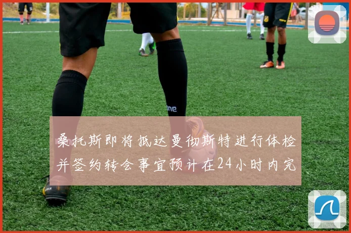 桑托斯即将抵达曼彻斯特进行体检并签约转会事宜预计在24小时内完成