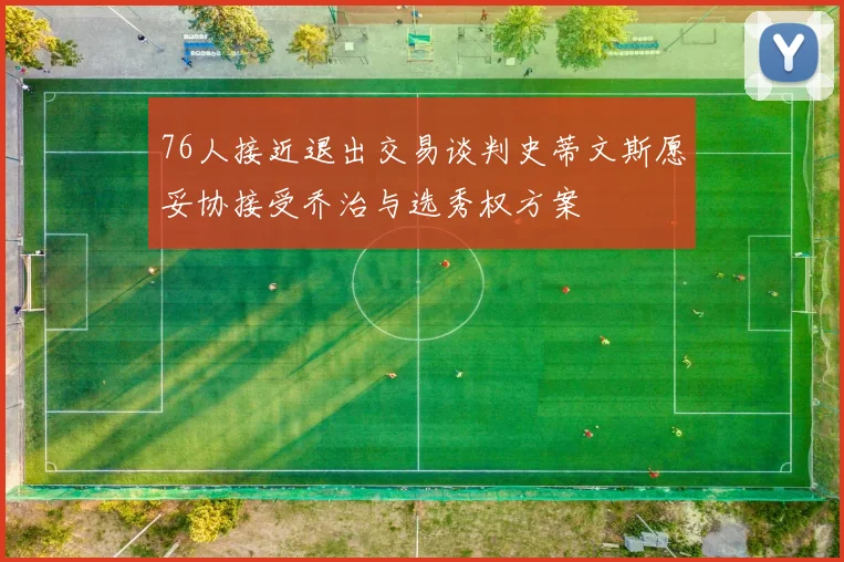 76人接近退出交易谈判史蒂文斯愿妥协接受乔治与选秀权方案
