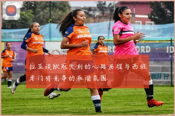 拉亚谈欧冠失利的心路历程与西班牙门将竞争的和谐氛围