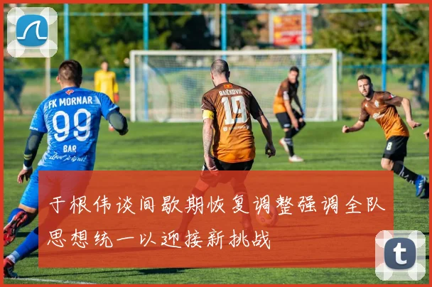于根伟谈间歇期恢复调整强调全队思想统一以迎接新挑战