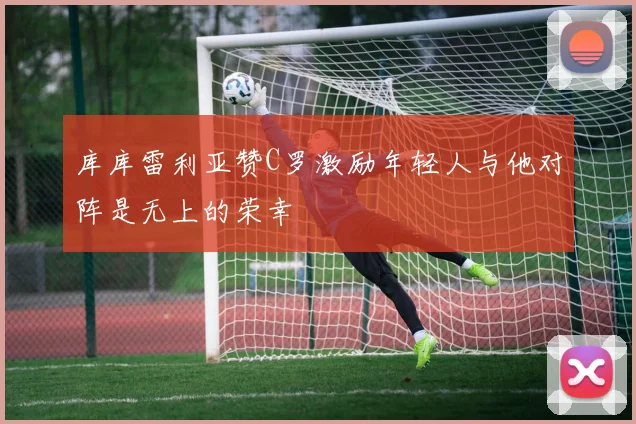 库库雷利亚赞C罗激励年轻人与他对阵是无上的荣幸