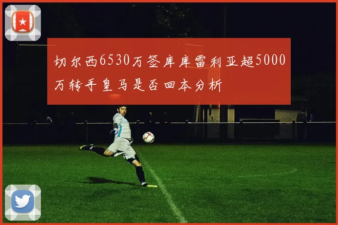 切尔西6530万签库库雷利亚超5000万转手皇马是否回本分析