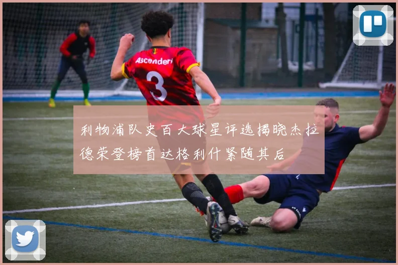 利物浦队史百大球星评选揭晓杰拉德荣登榜首达格利什紧随其后