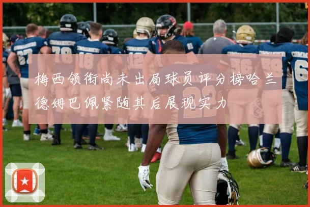梅西领衔尚未出局球员评分榜哈兰德姆巴佩紧随其后展现实力
